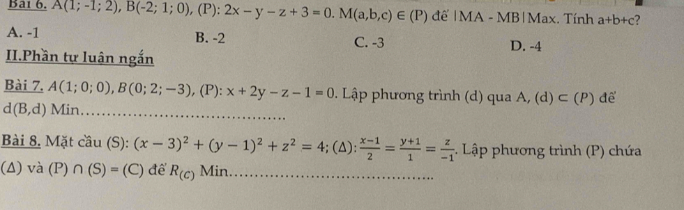 Ba1 6. A(1;-1;2), B(-2;1;0), , (P): 2x-y-z+3=0. M(a,b,c)∈ (P) để |MA - MB|Max. Tính a+b+c 2
A. -1 B. -2 C. -3
D. -4
II.Phần tự luân ngắn
Bài 7. A(1;0;0), B(0;2;-3) , (P): x+2y-z-1=0. Lập phương trình (d) qua A, (d) ⊂ (P) để
d(B,d) Min_
Bài 8. Mặt cầu (S): (x-3)^2+(y-1)^2+z^2=4; (Δ):  (x-1)/2 = (y+1)/1 = z/-1 . Lập phương trình (P) chứa
(Δ) và (P) ∩ (S)=(C) để R_(c) Min_