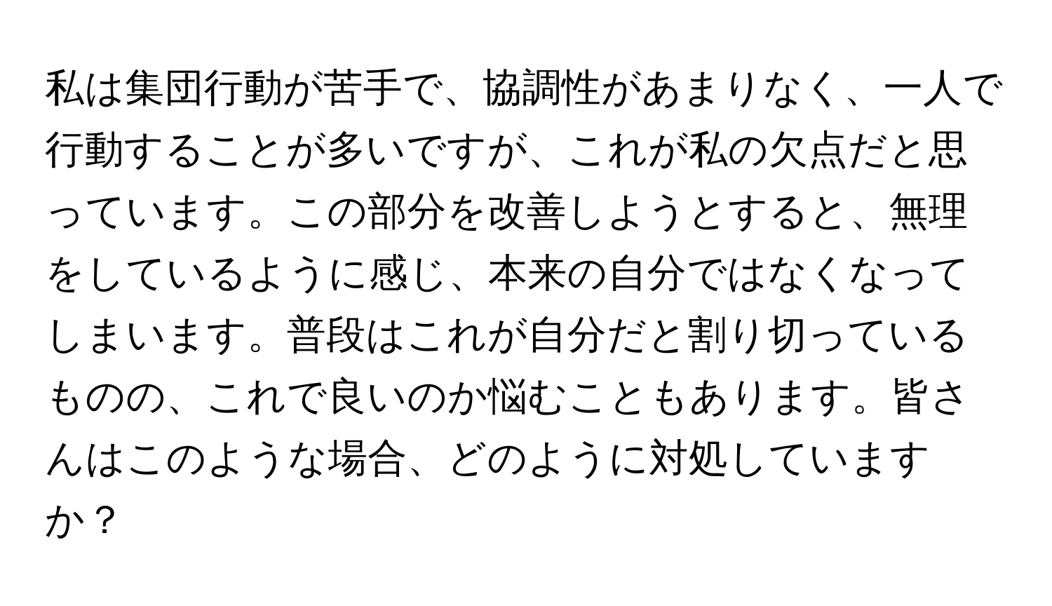 私は集団行動が苦手で、協調性があまりなく、一人で行動することが多いですが、これが私の欠点だと思っています。この部分を改善しようとすると、無理をしているように感じ、本来の自分ではなくなってしまいます。普段はこれが自分だと割り切っているものの、これで良いのか悩むこともあります。皆さんはこのような場合、どのように対処していますか？