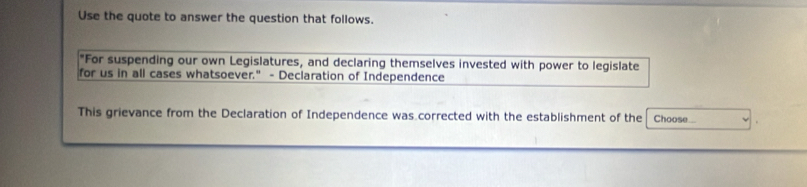 Use the quote to answer the question that follows. 
"For suspending our own Legislatures, and declaring themselves invested with power to legislate 
for us in all cases whatsoever." - Declaration of Independence 
This grievance from the Declaration of Independence was corrected with the establishment of the Choose..