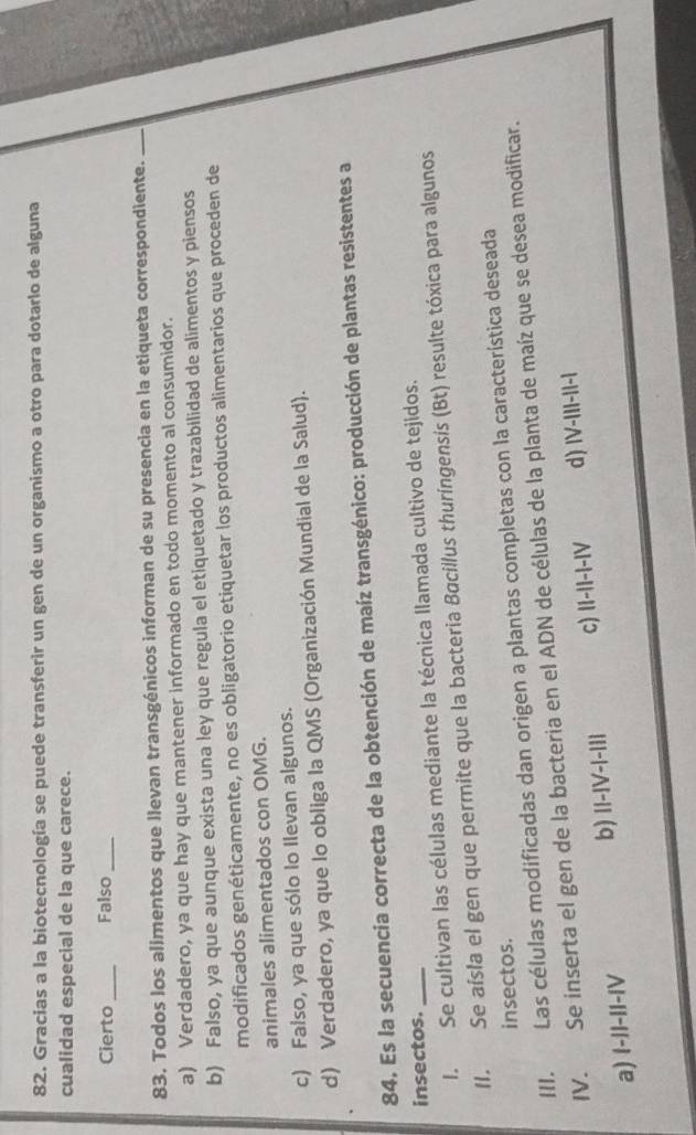 Gracias a la biotecnología se puede transferir un gen de un organismo a otro para dotarlo de alguna
cualidad especial de la que carece.
Cierto _Falso_
83. Todos los alimentos que llevan transgénicos informan de su presencia en la etiqueta correspondiente._
a) Verdadero, ya que hay que mantener informado en todo momento al consumidor.
b) Falso, ya que aunque exista una ley que regula el etiquetado y trazabilidad de alimentos y piensos
modificados genéticamente, no es obligatorio etiquetar los productos alimentarios que proceden de
animales alimentados con OMG.
c) Falso, ya que sólo lo Ilevan algunos.
d) Verdadero, ya que lo obliga la QMS (Organización Mundial de la Salud).
84. Es la secuencia correcta de la obtención de maíz transgénico: producción de plantas resistentes a
insectos._
I. Se cultivan las células mediante la técnica llamada cultivo de tejidos.
II. Se aísla el gen que permite que la bacteria Bacillus thuringensis (Bt) resulte tóxica para algunos
insectos.
III. Las células modificadas dan origen a plantas completas con la característica deseada
IV. Se inserta el gen de la bacteria en el ADN de células de la planta de maíz que se desea modificar.
a) I-II-II-IV b) II-IV-I-II| c) II-II-I-IV d) IV-III-II-1
