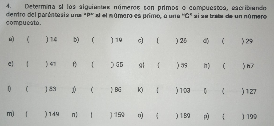 Determina si los siguientes números son primos o compuestos, escribiendo 
dentro del paréntesis una “ P ” si el número es primo, o una “ C ” si se trata de un número 
compuesto. 
a)  ) 14 b)  ) 19 c)   26 d)  ) 29
e) ( ) 41 f) ( ) 55 g) ₹  ) 59 h)€ ( ) 67
i)  ) 83 j) ( ) 86 k) ₹  ) 103 1) ( ) 127
m)   149 n)  ) 159 o) ₹ ) 189 p)  ) 199