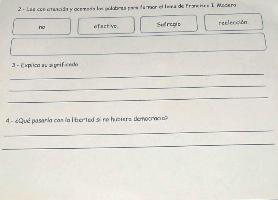 2.- Lee con atención y acomoda las palabras para formar el lema de Francisco I. Madero. 
no efectivo. Sufragio reelección. 
3.- Explica su significado 
_ 
_ 
_ 
4.- ¿Qué pasaría con la libertad si no hubiera democracia? 
_ 
_