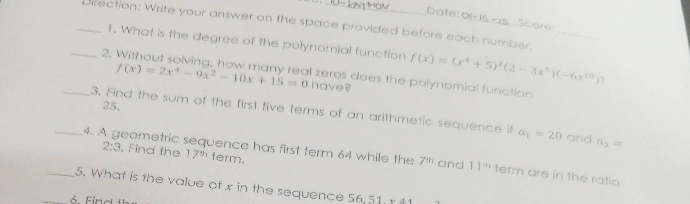 Date: 91-15- Score 
_Direction: Write your answer on the space provided before each number._ 
1. What is the degree of the polynomial function f(x)=(x^4+5)^2(2-3x^5)(-6x^(10)) ? 
_2.
f(x)=2x^4-9x^2-10x+15=0 have? 
zeros does the polynomial function
25. 
_3. Find the sum of the first five terms of an arithmetic sequence if a_1=20 and a_2=
2:3. Find the 17^(th) term. 
_4. A geometric sequence has first term 64 while the 7^(th) and 11^(th) term are in the ratio 
_5. What is the value of x in the sequence 56.51* 41
_6. Find