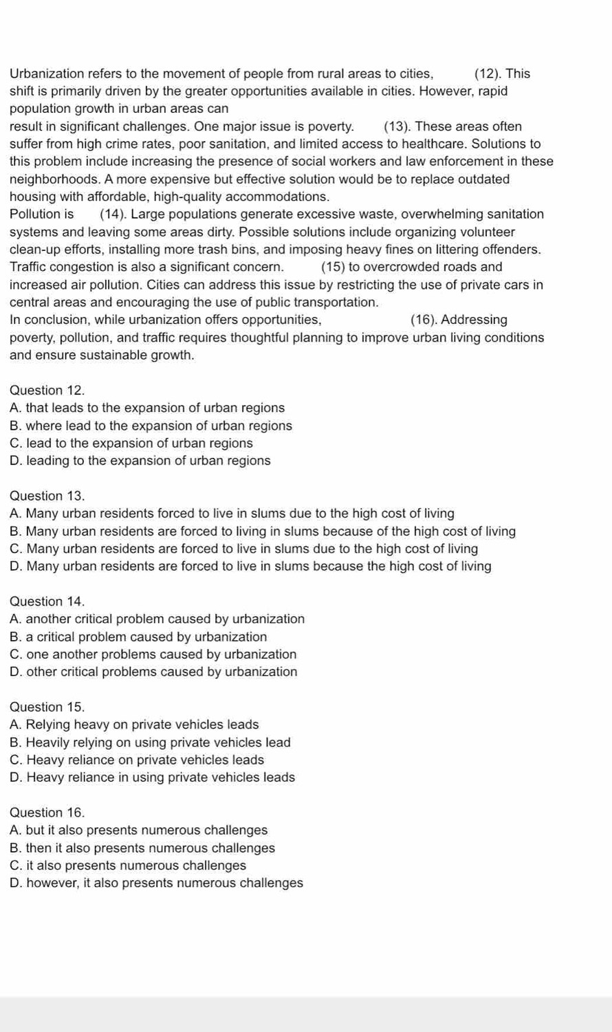 Urbanization refers to the movement of people from rural areas to cities, (12). This
shift is primarily driven by the greater opportunities available in cities. However, rapid
population growth in urban areas can
result in significant challenges. One major issue is poverty. (13). These areas often
suffer from high crime rates, poor sanitation, and limited access to healthcare. Solutions to
this problem include increasing the presence of social workers and law enforcement in these
neighborhoods. A more expensive but effective solution would be to replace outdated
housing with affordable, high-quality accommodations.
Pollution is (14). Large populations generate excessive waste, overwhelming sanitation
systems and leaving some areas dirty. Possible solutions include organizing volunteer
clean-up efforts, installing more trash bins, and imposing heavy fines on littering offenders.
Traffic congestion is also a significant concern. (15) to overcrowded roads and
increased air pollution. Cities can address this issue by restricting the use of private cars in
central areas and encouraging the use of public transportation.
In conclusion, while urbanization offers opportunities, (16). Addressing
poverty, pollution, and traffic requires thoughtful planning to improve urban living conditions
and ensure sustainable growth.
Question 12.
A. that leads to the expansion of urban regions
B. where lead to the expansion of urban regions
C. lead to the expansion of urban regions
D. leading to the expansion of urban regions
Question 13.
A. Many urban residents forced to live in slums due to the high cost of living
B. Many urban residents are forced to living in slums because of the high cost of living
C. Many urban residents are forced to live in slums due to the high cost of living
D. Many urban residents are forced to live in slums because the high cost of living
Question 14.
A. another critical problem caused by urbanization
B. a critical problem caused by urbanization
C. one another problems caused by urbanization
D. other critical problems caused by urbanization
Question 15.
A. Relying heavy on private vehicles leads
B. Heavily relying on using private vehicles lead
C. Heavy reliance on private vehicles leads
D. Heavy reliance in using private vehicles leads
Question 16.
A. but it also presents numerous challenges
B. then it also presents numerous challenges
C. it also presents numerous challenges
D. however, it also presents numerous challenges