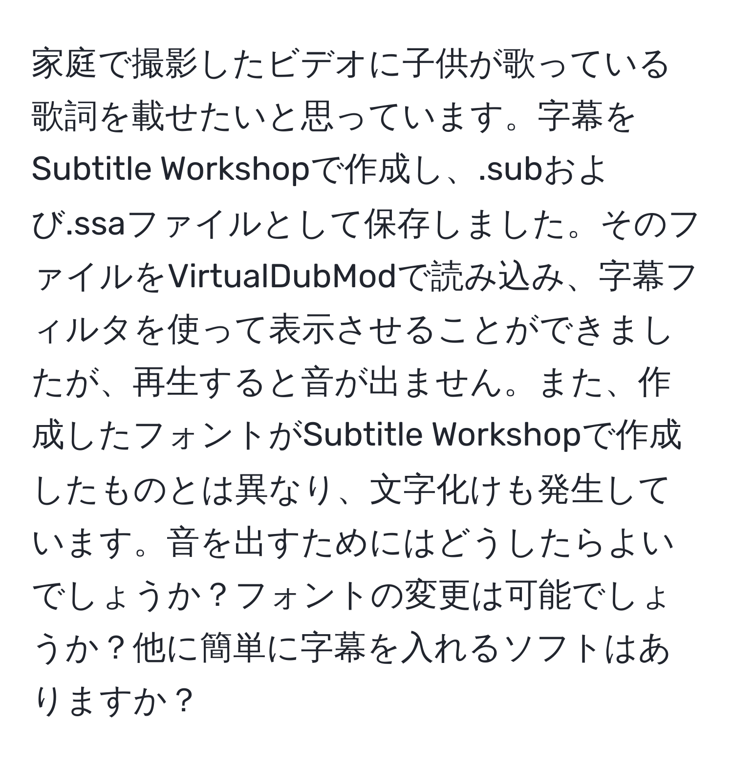 家庭で撮影したビデオに子供が歌っている歌詞を載せたいと思っています。字幕をSubtitle Workshopで作成し、.subおよび.ssaファイルとして保存しました。そのファイルをVirtualDubModで読み込み、字幕フィルタを使って表示させることができましたが、再生すると音が出ません。また、作成したフォントがSubtitle Workshopで作成したものとは異なり、文字化けも発生しています。音を出すためにはどうしたらよいでしょうか？フォントの変更は可能でしょうか？他に簡単に字幕を入れるソフトはありますか？