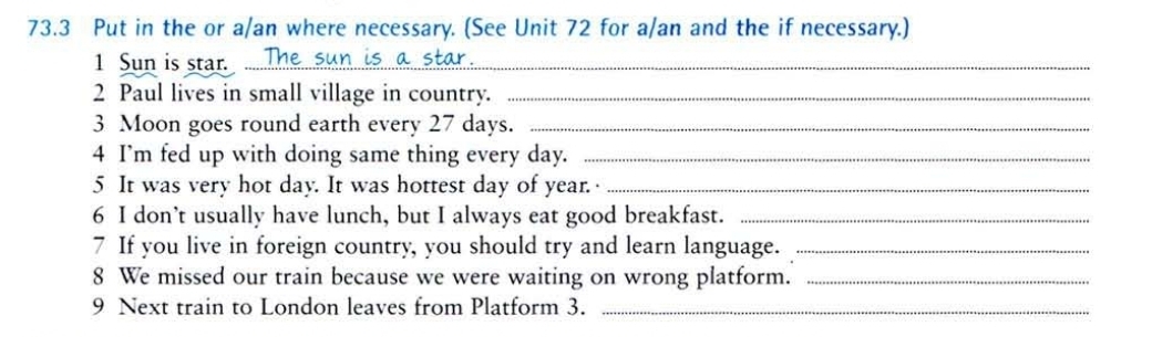 73.3 Put in the or a/an where necessary. (See Unit 72 for a/an and the if necessary.) 
1 Sun is star. ..... 
2 Paul lives in small village in country._ 
3 Moon goes round earth every 27 days._ 
4 I’m fed up with doing same thing every day._ 
5 It was very hot day. It was hottest day of year. _ 
6 I don’t usually have lunch, but I always eat good breakfast._ 
7 If you live in foreign country, you should try and learn language._ 
8 We missed our train because we were waiting on wrong platform._ 
9 Next train to London leaves from Platform 3._