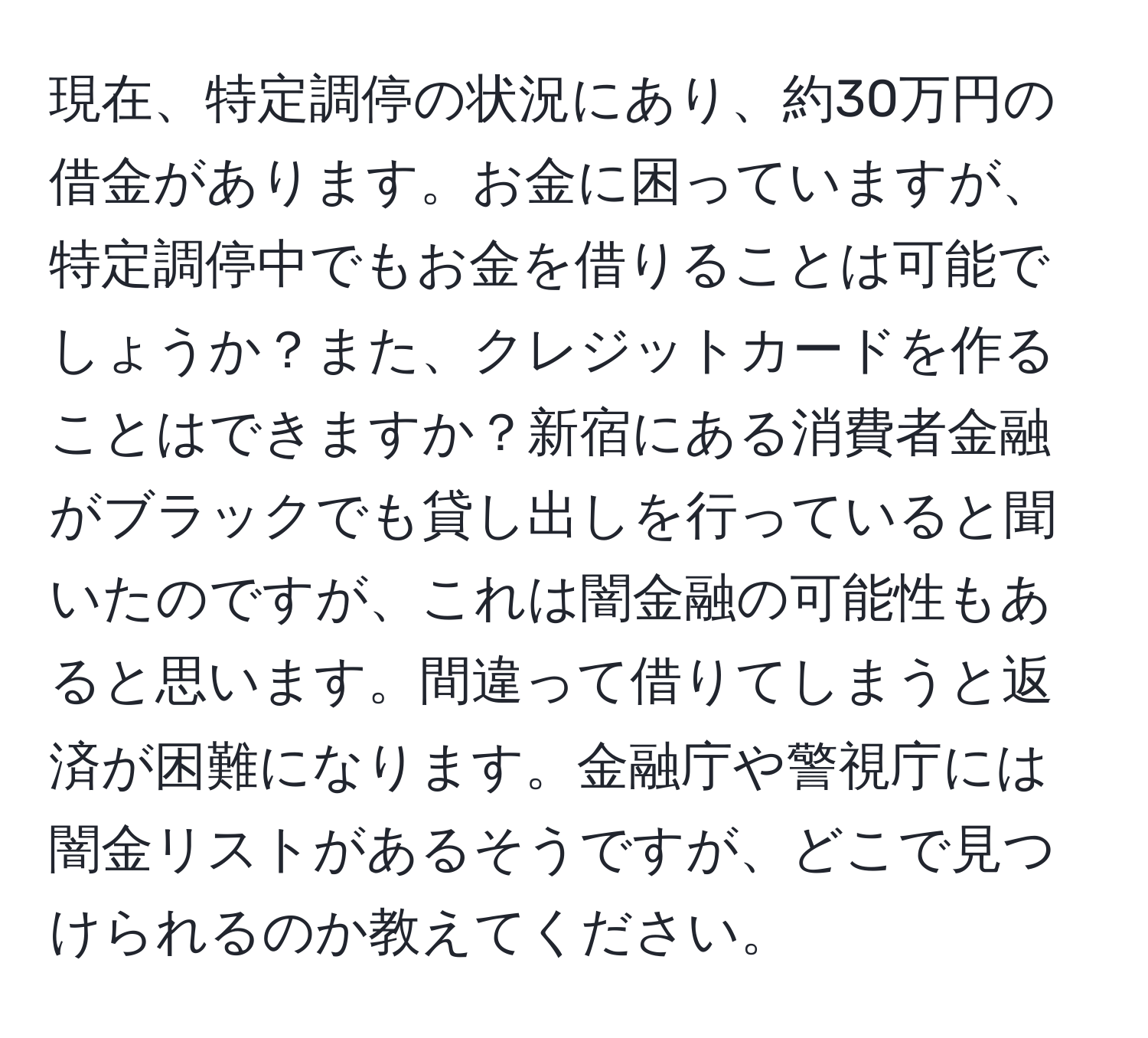 現在、特定調停の状況にあり、約30万円の借金があります。お金に困っていますが、特定調停中でもお金を借りることは可能でしょうか？また、クレジットカードを作ることはできますか？新宿にある消費者金融がブラックでも貸し出しを行っていると聞いたのですが、これは闇金融の可能性もあると思います。間違って借りてしまうと返済が困難になります。金融庁や警視庁には闇金リストがあるそうですが、どこで見つけられるのか教えてください。