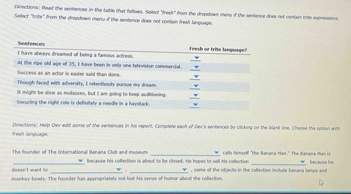 Directions: Read the sentences in the table that follows. Select "fresh" from the dropdown menu if the sentence does not contain trite expressions. 
Select "trite" from the dropdown menu if the sentence does not contain fresh language. 
Directions: Help Dev edit some of the sentences in his report. Complete each of Dev's sentences by clicking on the blank line. Choose the option with 
fresh language. 
The founder of The International Banana Club and museum _calls himself "the Banana Man." The Banana Man is 
_because his collection is about to be closed. He hopes to sell his collection _because he 
doesn't want to __, some of the objects in the collection include banana lamps and 
monkey bowls. The founder has appropriately not lost his sense of humor about the collection.