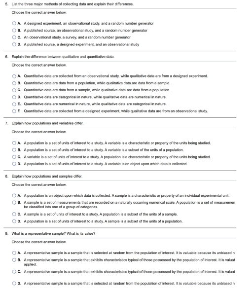 List the three maior methods of collecting data and explain their differences
Choose the correct answer below
A. A designed experiment, an observational study, and a random number generator
B. A published source, an observational study, and a random number generator
C. An observational study, a survey, and a random number generator
D. A published source, a designed experiment, and an observational study
6. Explain the difference between qualitative and quantitative data.
Choose the correct answer below.
A. Quantitative data are collected from an observational study, while qualitative data are from a designed experiment.
B. Quantitative data are data from a population, while qualitative data are data from a sample
C. Quantitative data are data from a sample, while qualitative data are data from a population.
D. Quantitative data are categorical in nature, while qualitative data are numerical in nature.
E. Quantitative data are numerical in nature, while qualitative data are categorical in nature.
F. Quantitative data are collected from a designed experiment, while qualitative data are from an observational study.
7. Explain how populations and variables differ.
Choose the correct answer below.
A. A population is a set of units of interest to a study. A variable is a characteristic or property of the units being studied
B. A population is a set of units of interest to a study. A variable is a subset of the units of a population.
C. A variable is a set of units of interest to a study. A population is a characteristic or property of the units being studied
D. A population is a set of units of interest to a study. A variable is an object upon which data is collected.
8. Explain how populations and samples differ.
Choose the correct answer below.
A. A population is an object upon which data is collected. A sample is a characteristic or property of an individual experimental unit.
B. A sample is a set of measurements that are recorded on a naturally occurring numerical scale. A population is a set of measuremen
be classified into one of a group of categories.
C. A sample is a set of units of interest to a study. A population is a subset of the units of a sample.
D. A population is a set of units of interest to a study. A sample is a subset of the units of a population.
9. What is a representative sample? What is its value?
Choose the correct answer below.
A. A representative sample is a sample that is selected at random from the population of interest. It is valuable because its unblased n
B. A representative sample is a sample that exhibits characteristics typical of those possessed by the population of interest. It is valual
applied.
C. A representative sample is a sample that exhibits characteristics typical of those possessed by the population of interest. It is valual
D. A representative sample is a sample that is selected at random from the population of interest. It is valuable because its unblased n