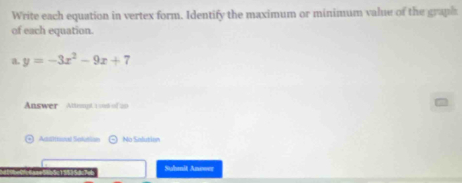 Write each equation in vertex form. Identify the maximum or minimum value of the graph 
of each equation. 
a. y=-3x^2-9x+7
Answer Atternpt 1 o00 of 200 
Adsltrenal Sokusian No Salution 
5Se15535dc7_ Suhmit Anewer