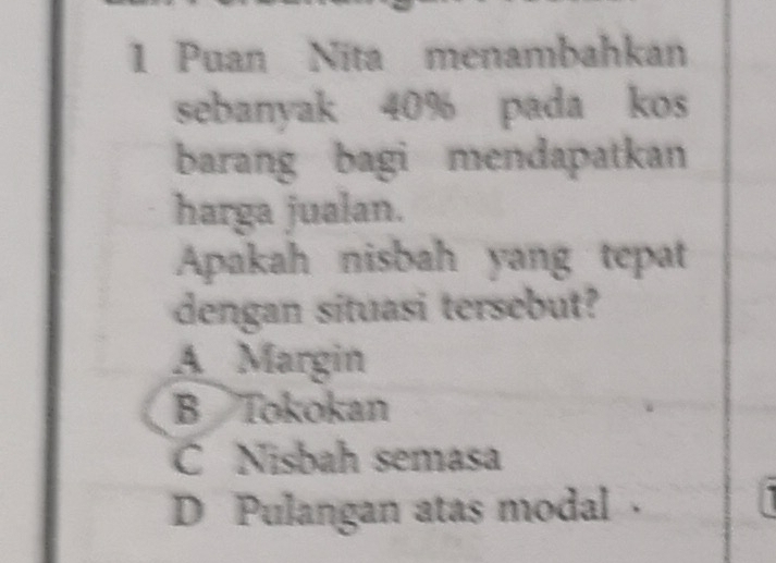 Puan Nita menambahkan
sebanyak 40% pada kos
barang bagi mendapatkan
harga jualan.
Apakah nisbah yang tepat
dengan situasi tersebut?
A Margin
B Tokokan
C Nisbah semasa
D Pulangan atas modal ·