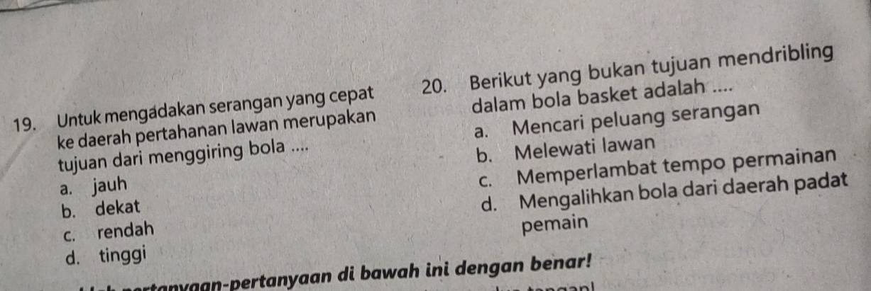 Untuk mengadakan serangan yang cepat 20. Berikut yang bukan tujuan mendribling
ke daerah pertahanan lawan merupakan dalam bola basket adalah ....
tujuan dari menggiring bola .... a. Mencari peluang serangan
a. jauh b. Melewati lawan
b. dekat c. Memperlambat tempo permainan
c. rendah d. Mengalihkan bola dari daerah padat
d. tinggi pemain
rtanyaan-pertanyaan di bawah ini dengan benar!