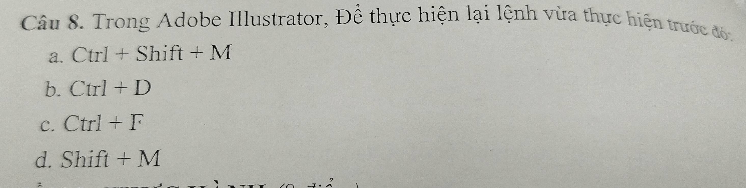 Trong Adobe Illustrator, Để thực hiện lại lệnh vừa thực hiện trước đó.
a. Ctrl+Shift+M
b. Ctrl+D
C. Ctrl+F
d. Shift+M