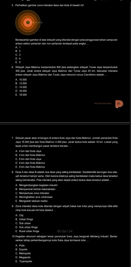 Perhatikan gambar zona interaksi desa dan kota di bawah ini!
Berdasarkan gambar di atas wilayah yang ditandai dengan pola penggunaan lahan campuran
antara sektor pertanian dan non pertanian terdapat pada angka ...
A. 1
B. 2
C. 3
D. 4
E. 5
6. Wilayah Jaya Makmur berpenduduk 800 jiwa sedangkan wilayah Tunas Jaya berpenduduk
300 jiwa. Jarak antara wilayah Jaya Makmur dan Tunas Jaya 20 km. kekuatan interaksi
antara wilayah Jaya Makmur dan Tunas Jaya menurut rumus Carrothers adalah ...
A. 10.000
B. 12.000
C. 14.000
D. 16.000
E. 18.000
Interaksi Desa-Kota 31
7. Sebuah pasar akan di bangun di antara Kota Jaya dan Kota Makmur. Jumlah penduduk Kota
Jaya 16.000 jiwa dan Kota Makmur 4.000 jiwa. Jarak kedua kota adalah 18 km. Lokasi yang
tepat untuk membangun pasar tersebut berada ...
A. 4 km dari Kota Jaya
B. 4 km dari Kota Makmur
C. 6 km dari Kota Jaya
D. 6 km dari Kota Makmur
E. 8 km dari Kota Makmur
8. Desa A dan desa B adalah dua desa yang saling berdekatan. Karakteristik kerungan dua wila-
yah tersebut hampir sama. Oleh karena letaknya saling berdekatan maka kedua desa tersebut
saling berinteraksi. Pola interaksi yang akan terjadi antara kedua desa tersebut adalah ...
A. Mengembangkan kegiatan industri
B. Mempererat bentuk kekerabatan
C. Memperluas zona interaksi
D. Meningkatkan arus urbanisasi
E. Mengubah tatanan tradisi
9. Zona interaksi desa kota ditandai dengan wilyah batas luar kota yang mempunyai sifat-sifat
mirip kota kecuali inti kota disebut ...
A. City
B. Urban fringe
C. Sub urban
D. Sub urban fringe
E. Rural urban fringe 40 dari 54
10.Kegiatan ekonomi sebagian besar penduduk Suka Jaya bergerak dibidang industri. Berda-
sarkan tahap perkembangannya kota Suka Jaya termasuk kota ...
A. Polis
B. Eopolis
C. Metropolis
D. Megapolis
E. Tryanopolis