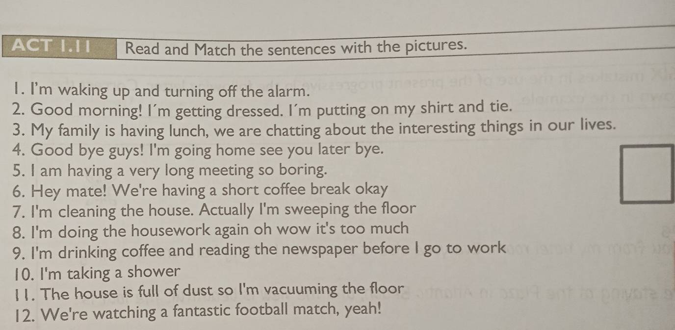 ACT 1.I1 Read and Match the sentences with the pictures. 
1. I'm waking up and turning off the alarm. 
2. Good morning! I'm getting dressed. I'm putting on my shirt and tie. 
3. My family is having lunch, we are chatting about the interesting things in our lives. 
4. Good bye guys! I'm going home see you later bye. 
5. I am having a very long meeting so boring. 
6. Hey mate! We're having a short coffee break okay 
7. I'm cleaning the house. Actually I'm sweeping the floor 
8. I'm doing the housework again oh wow it's too much 
9. I'm drinking coffee and reading the newspaper before I go to work 
10. I'm taking a shower 
11. The house is full of dust so I'm vacuuming the floor 
12. We're watching a fantastic football match, yeah!