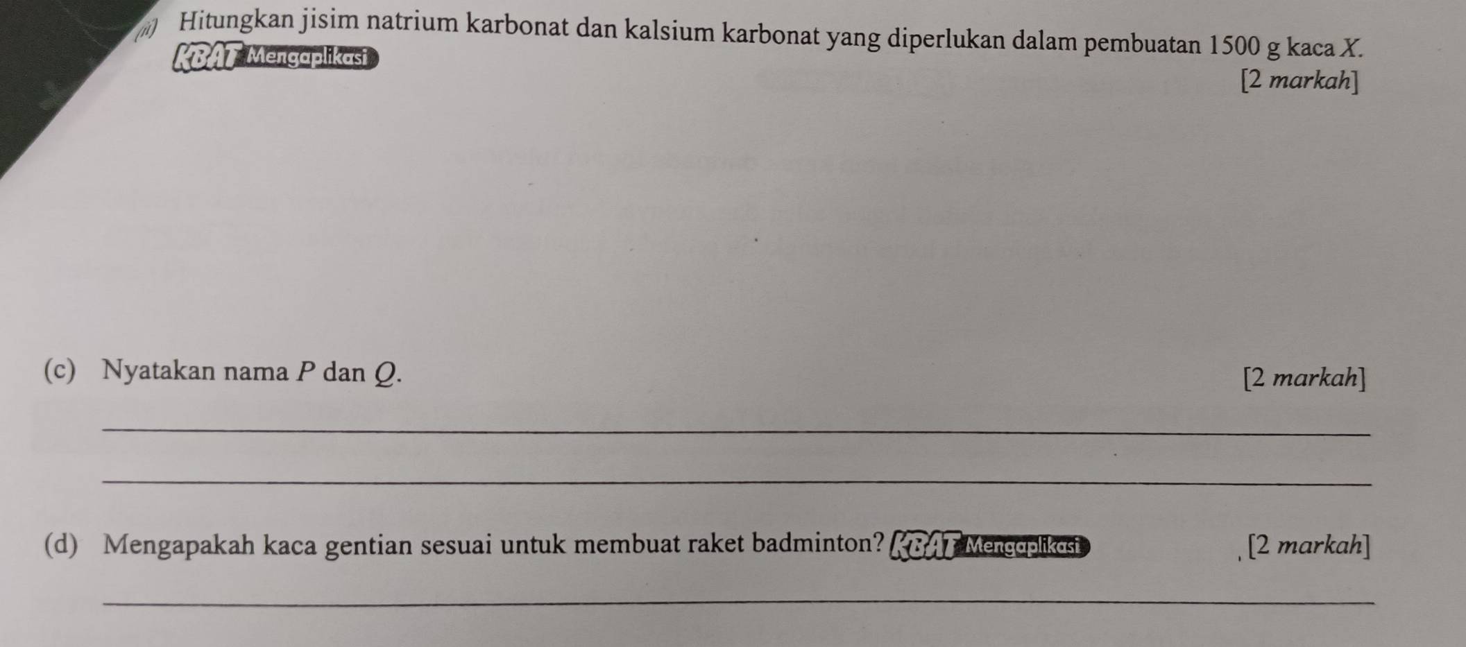 Hitungkan jisim natrium karbonat dan kalsium karbonat yang diperlukan dalam pembuatan 1500 g kaca X. 
KBAT Mengaplikasi 
[2 markah] 
(c) Nyatakan nama P dan Q. [2 markah] 
_ 
_ 
(d) Mengapakah kaca gentian sesuai untuk membuat raket badminton? KBAT Mencoplikosi [2 markah] 
_