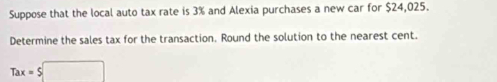 Suppose that the local auto tax rate is 3% and Alexia purchases a new car for $24,025. 
Determine the sales tax for the transaction. Round the solution to the nearest cent.
Tax=$□