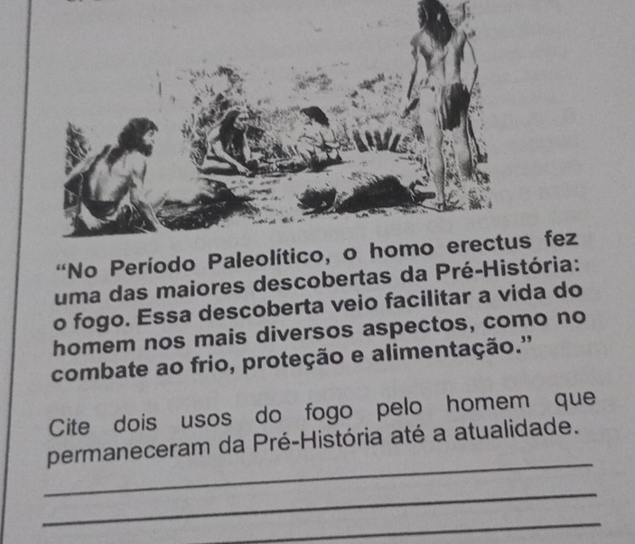 'No Período Paleol fez 
uma das maiores descobertas da Pré-História: 
o fogo. Essa descoberta veio facilitar a vida do 
homem nos mais diversos aspectos, como no 
combate ao frio, proteção e alimentação.'' 
Cite dois usos do fogo pelo homem que 
_ 
permaneceram da Pré-História até a atualidade. 
_ 
_