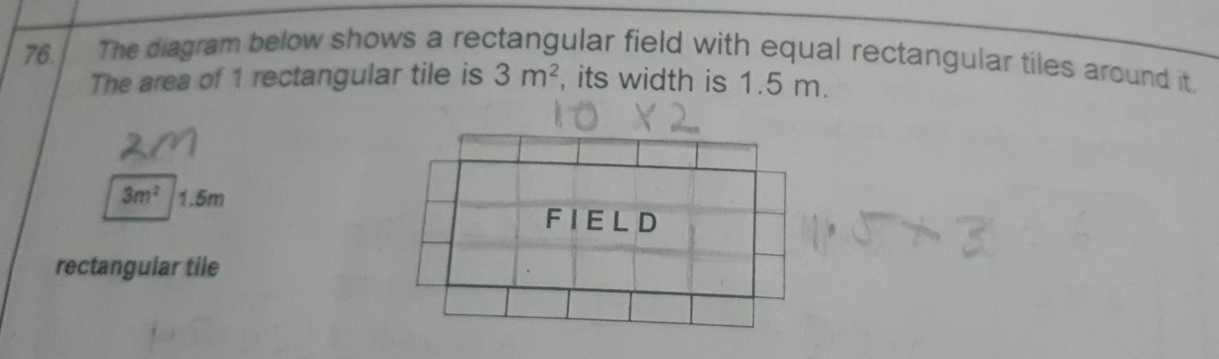 The diagram below shows a rectangular field with equal rectangular tiles around it. 
The area of 1 rectangular tile is 3m^2 , its width is 1.5 m.
3m^2 1.5m
rectangular tile