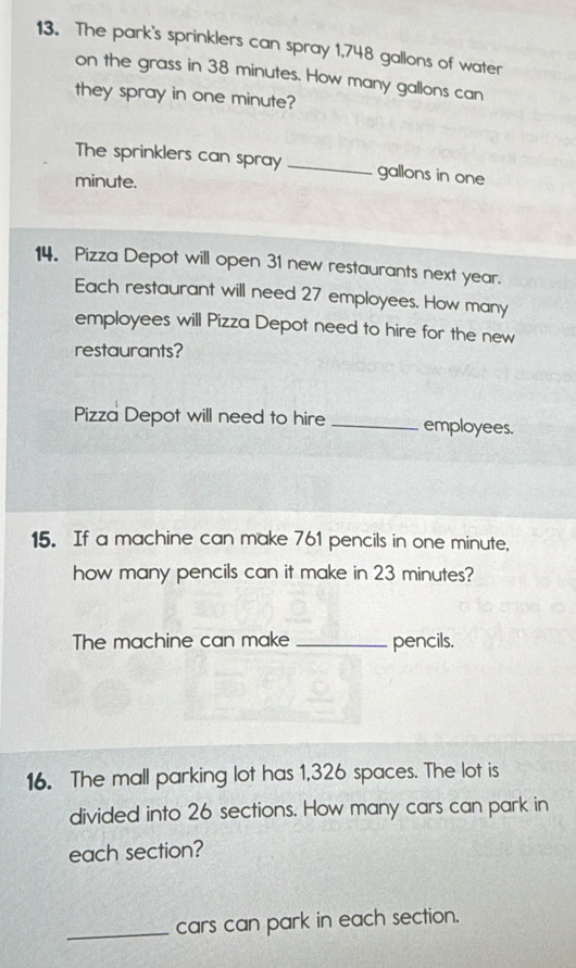 The park's sprinklers can spray 1,748 gallons of water 
on the grass in 38 minutes. How many gallons can 
they spray in one minute? 
The sprinklers can spray _ gallons in one
minute. 
14. Pizza Depot will open 31 new restaurants next year. 
Each restaurant will need 27 employees. How many 
employees will Pizza Depot need to hire for the new 
restaurants? 
Pizza Depot will need to hire _employees. 
15. If a machine can make 761 pencils in one minute, 
how many pencils can it make in 23 minutes? 
The machine can make _pencils. 
16. The mall parking lot has 1,326 spaces. The lot is 
divided into 26 sections. How many cars can park in 
each section? 
_cars can park in each section.