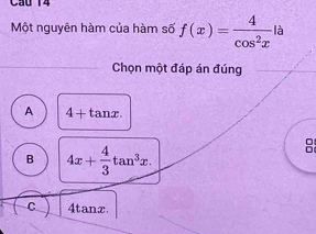 Cầu 14
Một nguyên hàm của hàm số f(x)= 4/cos^2x la
Chọn một đáp án đúng
A 4+tan x.
B 4x+ 4/3 tan^3x.
B
C 4tanx.