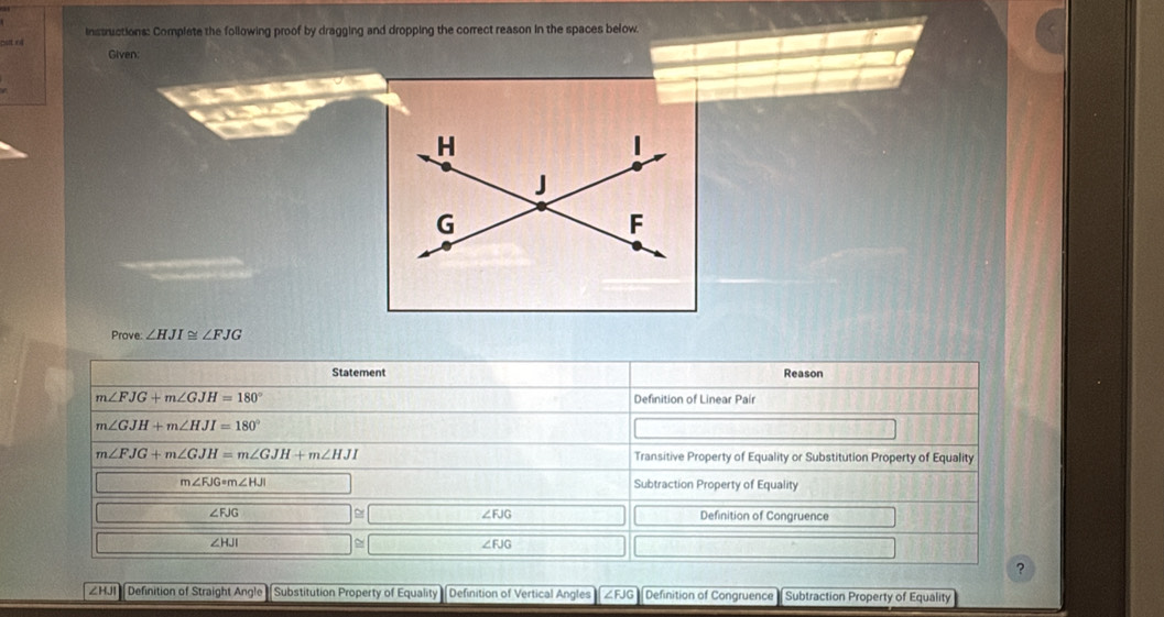 o4 instructions: Complete the following proof by dragging and dropping the correct reason in the spaces below.
Given:
Prove: ∠ HJI≌ ∠ FJG
Statement Reason
m∠ FJG+m∠ GJH=180° Definition of Linear Pair
m∠ GJH+m∠ HJI=180°
m∠ FJG+m∠ GJH=m∠ GJH+m∠ HJI Transitive Property of Equality or Substitution Property of Equality
m∠ FJG=m∠ HJI Subtraction Property of Equality
∠ FJG Definition of Congruence
∠ FJG
∠ HJI
∠ FJG
?
∠HJI Definition of Straight Angle Substitution Property of Equality Definition of Vertical Angles ∠FJG Definition of Congruence Subtraction Property of Equality