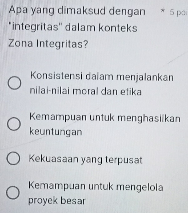 Apa yang dimaksud dengan * 5 poi
"integritas" dalam konteks
Zona Integritas?
Konsistensi dalam menjalankan
nilai-nilai moral dan etika
Kemampuan untuk menghasilkan
keuntungan
Kekuasaan yang terpusat
Kemampuan untuk mengelola
proyek besar