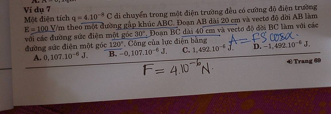 A-upsilon , 
Ví dụ 7
Một điện tích q=4.10^(-8)C di chuyển trong một điện trường đều có cường độ điện trường
E=_ 100V/m theo một đường gấp khúc ABC. Đoạn AB dài 20 cm và vectơ độ dời AB làm
với các đường sức điện một góc 30°. Đoạn vector BC dài 40 cm và vectơ độ dời BC làm với các
đường sức điện một góc 120°. Công của lực điện bằng
A. 0, 107.10^(-6)J. B. -0, 107.10^(-6)J. C. 1,492.10^(-6)J. D. -1, 492.10^(-6)J. 
Trang 69