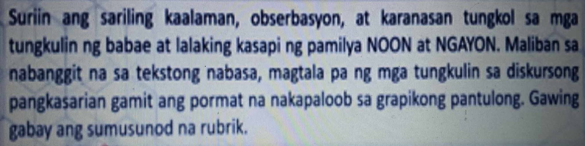 Suriin ang sariling kaalaman, obserbasyon, at karanasan tungkol sa mga 
tungkulin ng babae at lalaking kasapi ng pamilya NOON at NGAYON. Maliban sa 
nabanggit na sa tekstong nabasa, magtala pa ng mga tungkulin sa diskursong 
pangkasarian gamit ang pormat na nakapaloob sa grapikong pantulong. Gawing 
gabay ang sumusunod na rubrik.