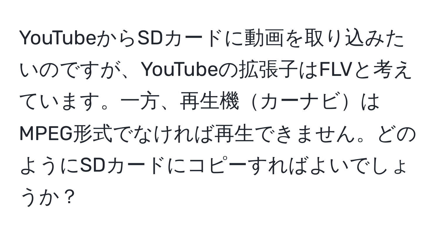 YouTubeからSDカードに動画を取り込みたいのですが、YouTubeの拡張子はFLVと考えています。一方、再生機カーナビはMPEG形式でなければ再生できません。どのようにSDカードにコピーすればよいでしょうか？