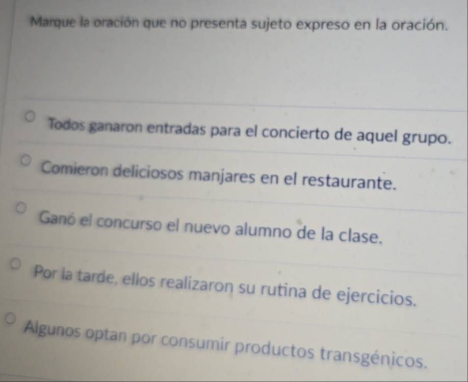 Marque la oración que no presenta sujeto expreso en la oración. 
Todos ganaron entradas para el concierto de aquel grupo. 
Comieron deliciosos manjares en el restaurante. 
Ganó el concurso el nuevo alumno de la clase. 
Por la tarde, ellos realizaron su rutina de ejercicios. 
Algunos optan por consumir productos transgénicos.