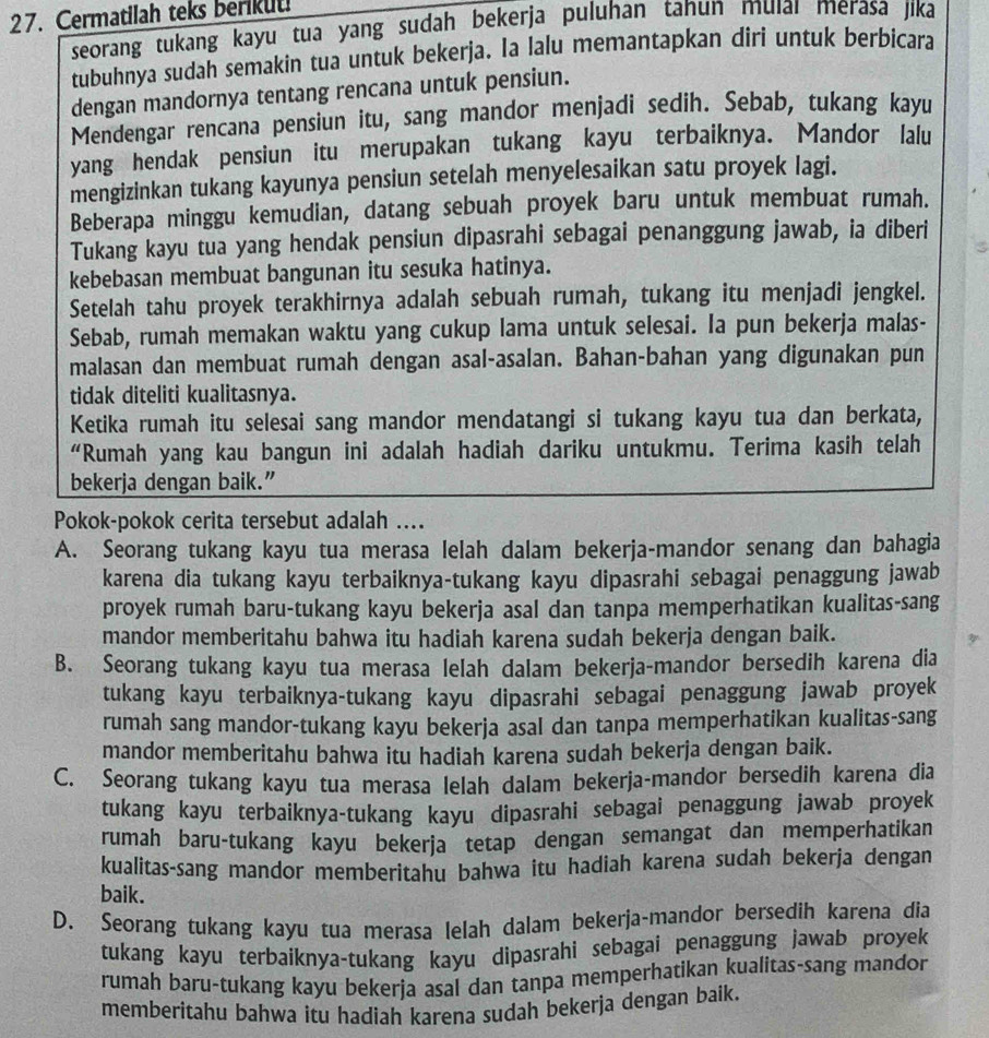 Cermatilah teks berikut!
seorang tukang kayu tua yang sudah bekerja puluhan tanun muiaı merasa jika
tubuhnya sudah semakin tua untuk bekerja. Ia lalu memantapkan diri untuk berbicara
dengan mandornya tentang rencana untuk pensiun.
Mendengar rencana pensiun itu, sang mandor menjadi sedih. Sebab, tukang kayu
yang hendak pensiun itu merupakan tukang kayu terbaiknya. Mandor lalu
mengizinkan tukang kayunya pensiun setelah menyelesaikan satu proyek lagi.
Beberapa minggu kemudian, datang sebuah proyek baru untuk membuat rumah.
Tukang kayu tua yang hendak pensiun dipasrahi sebagai penanggung jawab, ia diberi
kebebasan membuat bangunan itu sesuka hatinya.
Setelah tahu proyek terakhirnya adalah sebuah rumah, tukang itu menjadi jengkel.
Sebab, rumah memakan waktu yang cukup lama untuk selesai. Ia pun bekerja malas-
malasan dan membuat rumah dengan asal-asalan. Bahan-bahan yang digunakan pun
tidak diteliti kualitasnya.
Ketika rumah itu selesai sang mandor mendatangi si tukang kayu tua dan berkata,
“Rumah yang kau bangun ini adalah hadiah dariku untukmu. Terima kasih telah
bekerja dengan baik.”
Pokok-pokok cerita tersebut adalah ....
A. Seorang tukang kayu tua merasa lelah dalam bekerja-mandor senang dan bahagia
karena dia tukang kayu terbaiknya-tukang kayu dipasrahi sebagai penaggung jawab
proyek rumah baru-tukang kayu bekerja asal dan tanpa memperhatikan kualitas-sang
mandor memberitahu bahwa itu hadiah karena sudah bekerja dengan baik.
B. Seorang tukang kayu tua merasa lelah dalam bekerja-mandor bersedih karena dia
tukang kayu terbaiknya-tukang kayu dipasrahi sebagai penaggung jawab proyek
rumah sang mandor-tukang kayu bekerja asal dan tanpa memperhatikan kualitas-sang
mandor memberitahu bahwa itu hadiah karena sudah bekerja dengan baik.
C. Seorang tukang kayu tua merasa lelah dalam bekerja-mandor bersedih karena dia
tukang kayu terbaiknya-tukang kayu dipasrahi sebagai penaggung jawab proyek
rumah baru-tukang kayu bekerja tetap dengan semangat dan memperhatikan
kualitas-sang mandor memberitahu bahwa itu hadiah karena sudah bekerja dengan
baik.
D. Seorang tukang kayu tua merasa lelah dalam bekerja-mandor bersedih karena dia
tukang kayu terbaiknya-tukang kayu dipasrahi sebagai penaggung jawab proyek
rumah baru-tukang kayu bekerja asal dan tanpa memperhatikan kualitas-sang mandor
memberitahu bahwa itu hadiah karena sudah bekerja dengan baik.