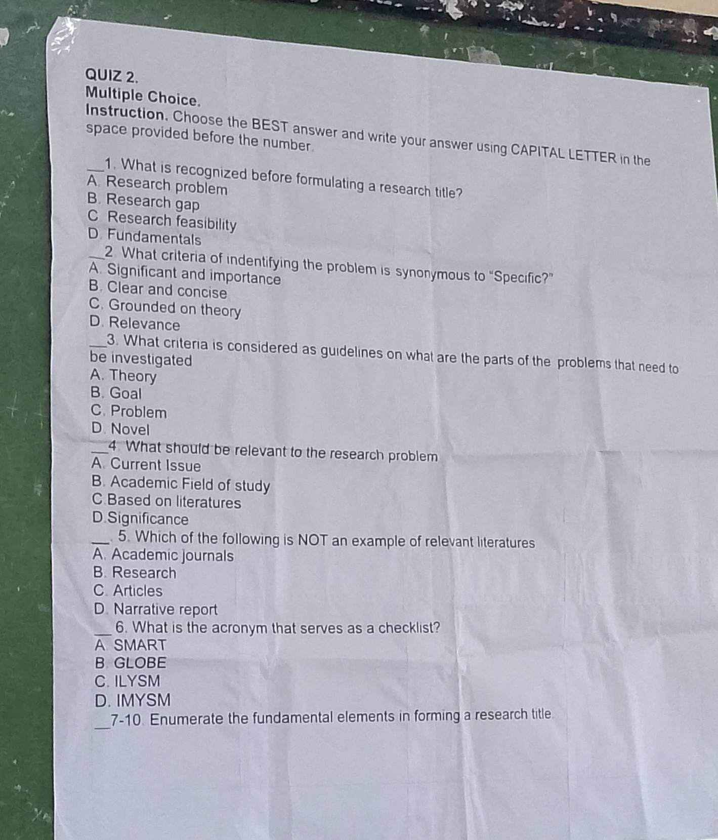Instruction. Choose the BEST answer and write your answer using CAPITAL LETTER in the
space provided before the number.
_1. What is recognized before formulating a research title?
A Research problem
B. Research gap
C Research feasibility
D. Fundamentals
_2 What criteria of indentifying the problem is synonymous to “Specific?”
A. Significant and importance
B. Clear and concise
C. Grounded on theory
D. Relevance
_3. What criteria is considered as guidelines on what are the parts of the problems that need to
be investigated
A. Theory
B. Goal
C. Problem
D. Novel
_4. What should be relevant to the research problem
A. Current Issue
B. Academic Field of study
C Based on literatures
D. Significance
_. 5. Which of the following is NOT an example of relevant literatures
A. Academic journals
B. Research
C. Articles
D. Narrative report
_6. What is the acronym that serves as a checklist?
A SMART
B. GLOBE
C. ILYSM
D. IMYSM
_
7-10. Enumerate the fundamental elements in forming a research title