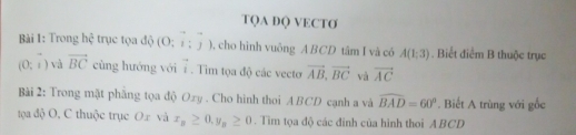 TQA DQ VECTƠ 
Bài 1: Trong hệ trục tọa độ (0;i;j) , cho hình vuông ABCD tâm I và có A(1;3). Biết điểm B thuộc trục
(0;i) và vector BC cùng hướng với vector i. Tim tọa độ các vecto vector AB, vector BC và vector AC
Bài 2: Trong mật phăng tọa độ Oxy. Cho hình thoi ABCD cạnh a và widehat BAD=60°. Biết A trùng với gốc 
tọa độ O, C thuộc trục O. x và x_n≥ 0.y_n≥ 0. Tim tọa độ các đinh của hình thoi ABCD