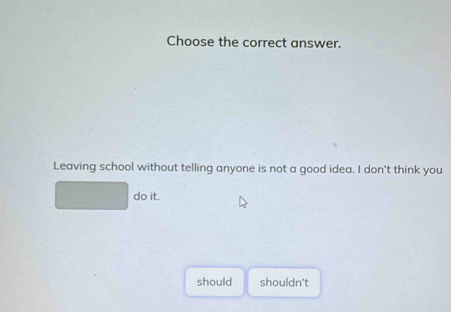 Choose the correct answer.
Leaving school without telling anyone is not a good idea. I don't think you
do it.
should shouldn't