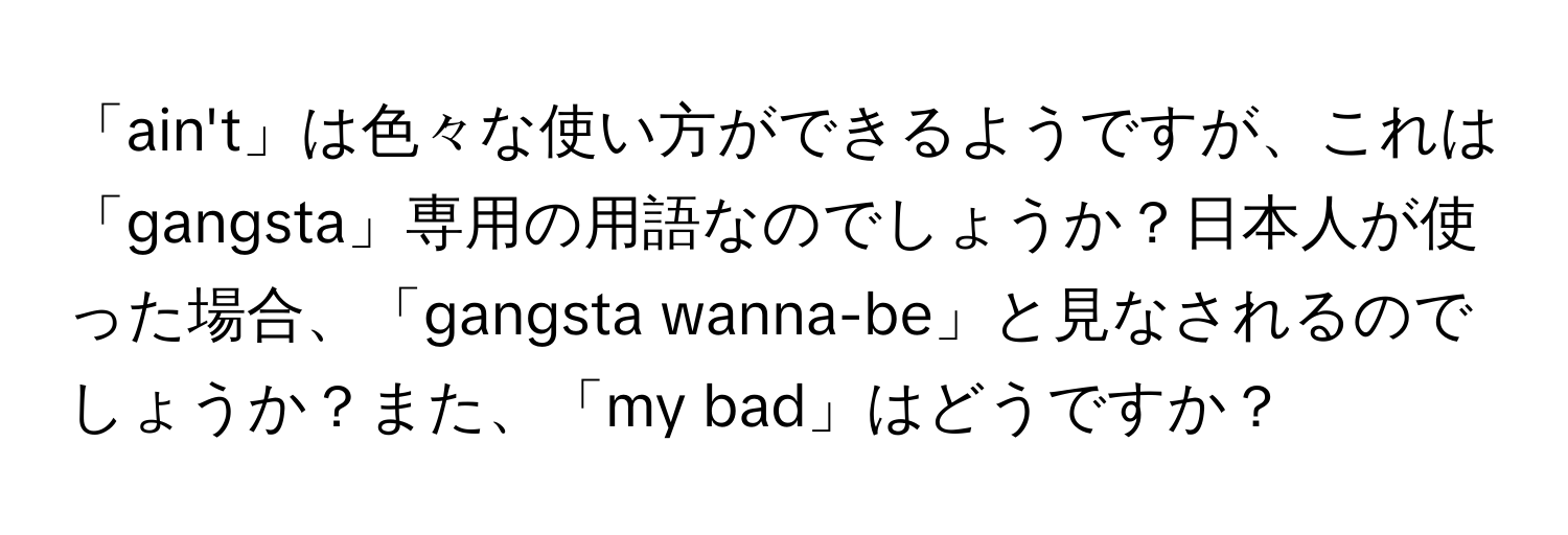 「ain't」は色々な使い方ができるようですが、これは「gangsta」専用の用語なのでしょうか？日本人が使った場合、「gangsta wanna-be」と見なされるのでしょうか？また、「my bad」はどうですか？