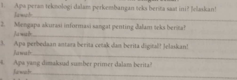 Apa peran teknologi dalam perkembangan teks berita saat ini? Jelaskan! 
Jawab:_ 
2. Mengapa akurasi informasi sangat penting dalam teks berita? 
Jawab:_ 
3. Apa perbedaan antara berita cetak dan berita digital? Jelaskan! 
Jawab:_ 
4. Apa yang dimaksud sumber primer dalam berita? 
Jawab:_