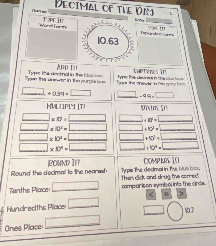 Decimal of the Day 3 
Name: ate: 
TypE IT! 
_ 
Word Form: 
TYPE IT! 
Expanded Form 
ADD IT! SUBTRACT IT! 
Type the decimal in the blue box. Type the decimal in the blue box. 
Type the answer in the purple box. Type the answer in the grey box.
_ □ +0.59=□ _ □ -q.q=□
MUlTIPLy IT! DIVIDE IT!
□ * 10^1=_ □  □ / 10^1=□
□ * 10^2=_ □  □ / 10^2=□
□ * 10^3=_ □  □ / 10^3=□
_ □ * 10^4=_ □  _ □ / 10^4=_ □ 
ROUND IT! COMPARE IT! 
Round the decimal to the nearest: Type the decimal in the blue box, 
Then click and drag the correct 
Tenths Place: _ □ comparison symbol into the circle.
11 
Hundredths Place: □ _ 
□ 10.7

Ones Place: _ □