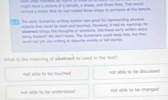 might have a picture of a temple, a sheep, and three lines. This would
remind a trader that he had traded three sheep to someone at the tample.
y. The early Sumeriam writing nystem was good for representing physical
objlects that could be seen and touched. However. It had no markings for
abstract things like thoughts or emotions. Did these early writers enjoy
being traders? We dan't know. The Sumerians could keep lists, but they
could not yet use writing to describe events or tell staries.
What is the meaning of abstract as used in the text?
not able to be touched not able to be discussed
not able to be understood not able to be changed