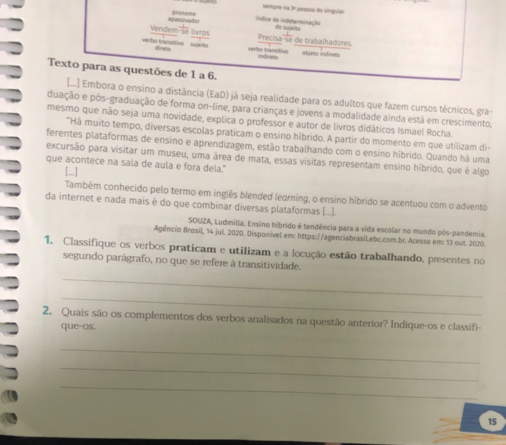 sempre n y pessoa do singular
apassivador
pronome índice de indeterminação do sujeito
Vendem-se livros Precisa  1/-5  é de trabalhadores.
verbo transitivo sujeito direto verbo transitivo objeto indireto
indireto
Texto para as questões de 1 a 6.
[...] Embora o ensino a distância (EaD) já seja realidade para os adultos que fazem cursos técnicos, gra-
duação e pós-graduação de forma on-line, para crianças e jovens a modalidade ainda está em crescimento,
mesmo que não seja uma novidade, explica o professor e autor de livros didáticos Ismael Rocha.
"Há muito tempo, diversas escolas praticam o ensino híbrido. A partir do momento em que utilizam di-
ferentes plataformas de ensino e aprendizagem, estão trabalhando com o ensino híbrido. Quando há uma
excursão para visitar um museu, uma área de mata, essas visitas representam ensino híbrido, que é algo
que acontece na sala de aula e fora dela.”
[...]
Também conhecido pelo termo em inglês blended learning, o ensino híbrido se acentuou com o advento
da internet e nada mais é do que combinar diversas plataformas (...).
SOUZA, Ludmilla. Ensino híbrido é tendência para a vida escolar no mundo pôs-pandemia.
Agência Brasil, 14 jul. 2020. Disponível em: https://agenciabrasil.ebc.com.br. Acesso em: 13 out. 2020.
1. Classifique os verbos praticam e utilizam e a locução estão trabalhando, presentes no
segundo parágrafo, no que se refere à transitividade.
_
_
2. Quais são os complementos dos verbos analisados na questão anterior? Indique-os e classifi-
que-os.
_
_
_
15