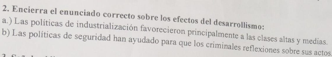 Encierra el enunciado correcto sobre los efectos del desarrollismo: 
a.) Las políticas de industrialización favorecieron principalmente a las clases altas y medias. 
b) Las políticas de seguridad han ayudado para que los criminales reflexiones sobre sus actos