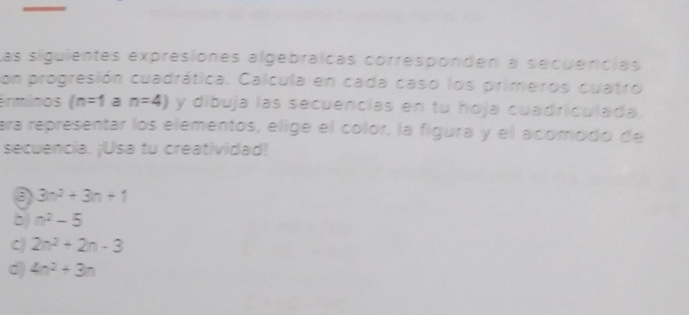 Las siguientes expresiones algebráícas corresponden a secuencias
con progresión cuadrática. Calcula en cada caso los primeros cuatro
énminos (n=1 a n=4) y dibuja las secuencias en tu hoja cuadriculada.
ara representar los elementos, elige el color, la figura y el acomodo de
secuencia. ¡Usa tu creatividad!
③ 3n^2+3n+1
b) n^2-5
C) 2n^2+2n-3
d) 4n^2+3n