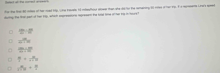 Select all the correct answers.
For the first 80 miles of her road trip, Lina travels 10 miles/hour slower than she did for the remaining 50 miles of her trip. If s represents Lina's speed
during the first part of her trip, which expressions represent the total time of her trip in hours?
 (130x-800)/x(x-10) 
 130/x(x+10) 
 (130x+800)/x(x+10) 
 80/x + 50/x+10 
 50/x+10 + 50/x 