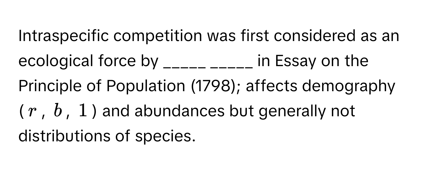 Intraspecific competition was first considered as an ecological force by _____ _____ in Essay on the Principle of Population (1798); affects demography ($r$, $b$, $1$) and abundances but generally not distributions of species.