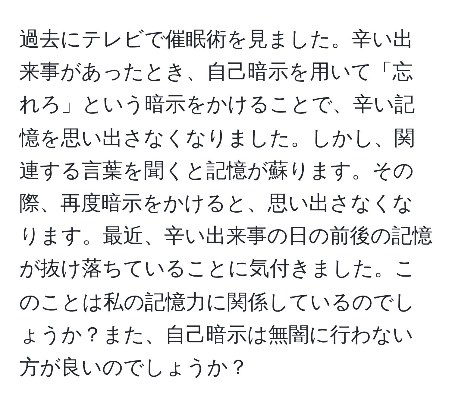 過去にテレビで催眠術を見ました。辛い出来事があったとき、自己暗示を用いて「忘れろ」という暗示をかけることで、辛い記憶を思い出さなくなりました。しかし、関連する言葉を聞くと記憶が蘇ります。その際、再度暗示をかけると、思い出さなくなります。最近、辛い出来事の日の前後の記憶が抜け落ちていることに気付きました。このことは私の記憶力に関係しているのでしょうか？また、自己暗示は無闇に行わない方が良いのでしょうか？