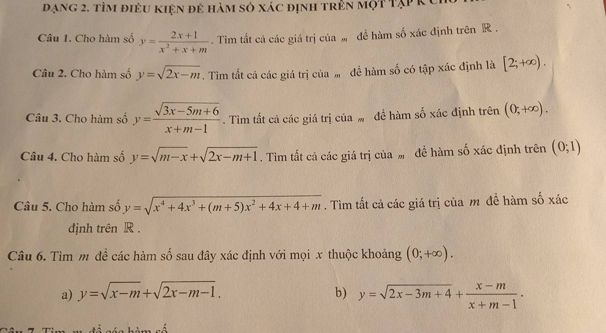 đạng 2. tìm điều kiện đẻ hàm số xác định trên một Tạp k C 
Câu 1. Cho hàm số y= (2x+1)/x^2+x+m . Tìm tất cả các giá trị của m để hàm số xác định trên R. 
Câu 2. Cho hàm số y=sqrt(2x-m). Tìm tất cả các giá trị của để hàm số có tập xác định là [2;+∈fty ). 
Câu 3. Cho hàm số y= (sqrt(3x-5m+6))/x+m-1 . Tìm tất cả các giá trị của ” để hàm số xác định trên (0;+∈fty ). 
Câu 4. Cho hàm số y=sqrt(m-x)+sqrt(2x-m+1). Tìm tất cả các giá trị của ” để hàm số xác định trên (0;1)
Câu 5. Cho hàm số y=sqrt(x^4+4x^3+(m+5)x^2+4x+4+m). Tìm tất cả các giá trị của m đề hàm số xác 
định trên R. 
Câu 6. Tìm m để các hàm số sau đây xác định với mọi x thuộc khoảng (0;+∈fty ). 
a) y=sqrt(x-m)+sqrt(2x-m-1). b) y=sqrt(2x-3m+4)+ (x-m)/x+m-1 ·