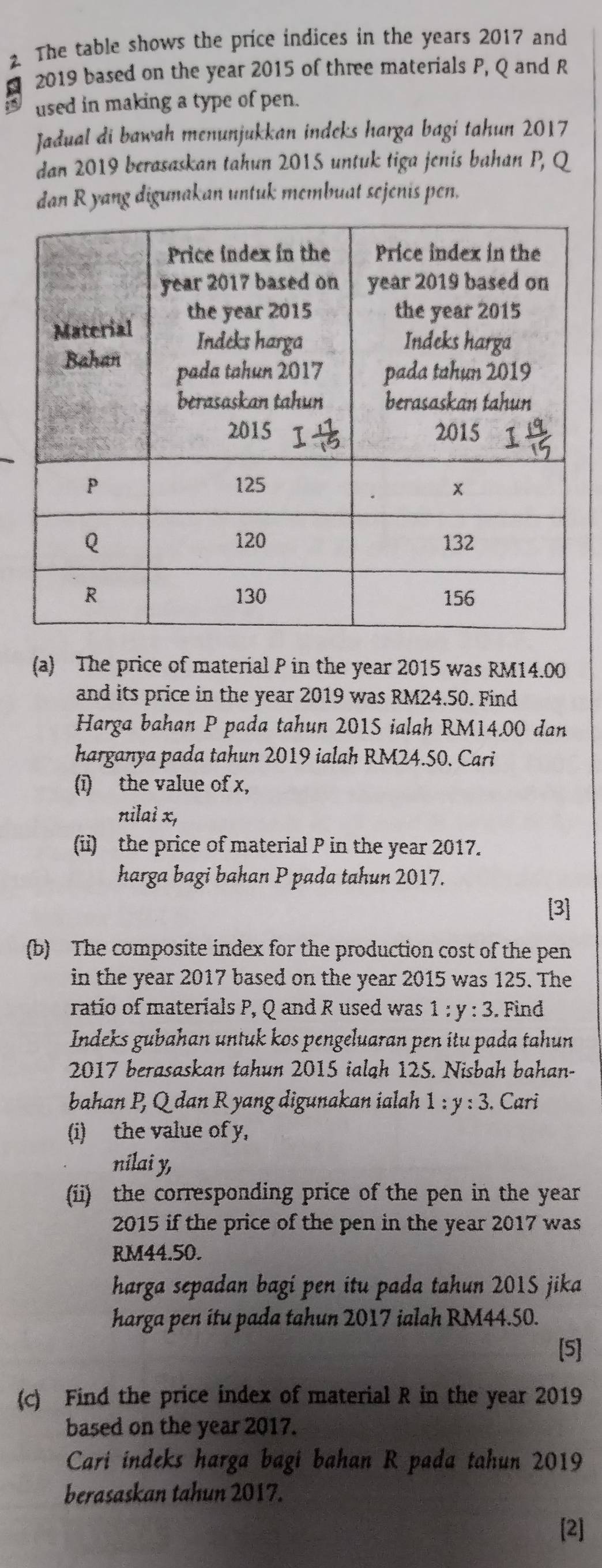 The table shows the price indices in the years 2017 and
€_ 2019 based on the year 2015 of three materials P, Q and R
used in making a type of pen.
Jadual di bawah menunjukkan indeks harga bagi tahun 2017
dan 2019 berasaskan tahun 2015 untuk tiga jenis bahan P, Q
dan R yang digunakan untuk membuat sejenis pen.
(a) The price of material P in the year 2015 was RM14.00
and its price in the year 2019 was RM24.50. Find
Harga bahan P pada tahun 201S ialah RM14.00 dan
harganya pada tahun 2019 ialah RM24.50. Cari
(ī) the value of x,
nilai x,
(ii) the price of material P in the year 2017.
harga bagi bahan P pada tahun 2017.
(b) The composite index for the production cost of the pen
in the year 2017 based on the year 2015 was 125. The
ratio of materials P, Q and R used was 1:y:3. Find
Indeks gubahan untuk kos pengeluaran pen itu pada tahun
2017 berasaskan tahun 2015 ialgh 125. Nisbah bahan-
bahan P, Q dan R yang digunakan ialah 1:y:3. Cari
(i) the value of y,
nilai y,
(ii) the corresponding price of the pen in the year
2015 if the price of the pen in the year 2017 was
RM44.50.
harga sepadan bagí pen itu pada tahun 2015 jika
harga pen itu pada tahun 2017 ialah RM44.50.
[5]
(c) Find the price index of material R in the year 2019
based on the year 2017.
Cari indeks harga bagi bahan R pada tahun 2019
berasaskan tahun 2017.
[2]