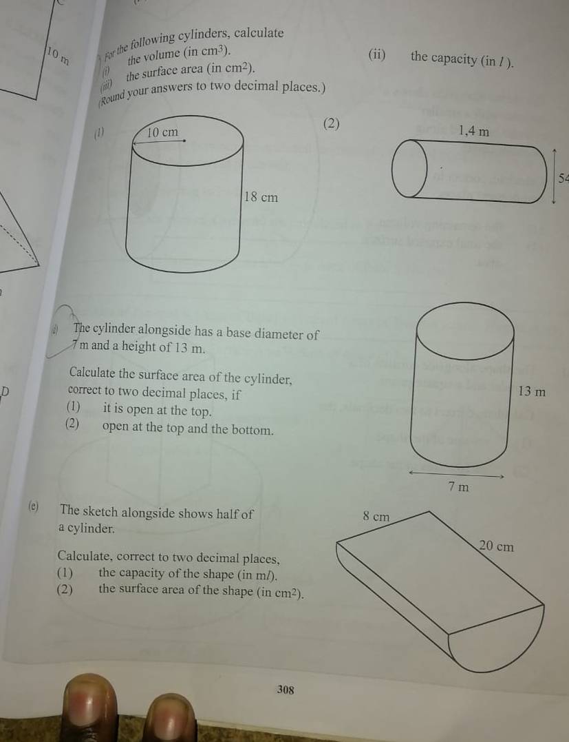 10m For the following cylinders, calculate 
the volume (incm^3). (ii) the capacity (in / ). 
(1) 
(iii) the surface area (incm^2). 
(Round your answers to two decimal places.) 
(2) 
(1) 
54 
# The cylinder alongside has a base diameter of
7 m and a height of 13 m. 
Calculate the surface area of the cylinder, 
D correct to two decimal places, if 
(1) it is open at the top. 
(2) open at the top and the bottom. 
) The sketch alongside shows half of 
a cylinder. 
Calculate, correct to two decimal places, 
(1) the capacity of the shape (in m/). 
(2) the surface area of the shape (in cm^2). 
308