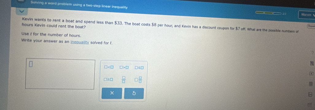 Solving a word problem using a two-step linear inequality Marvin
___
Kevin wants to rent a boat and spend less than $33. The boat costs $8 per hour; and Kevin has a discount coupon for $7 off. What are the possible numbers of
hours Kevin could rent the boat?
tree
Use I for the number of hours.
Write your answer as an inequality solved for t.
2
N
 □ /□   
×