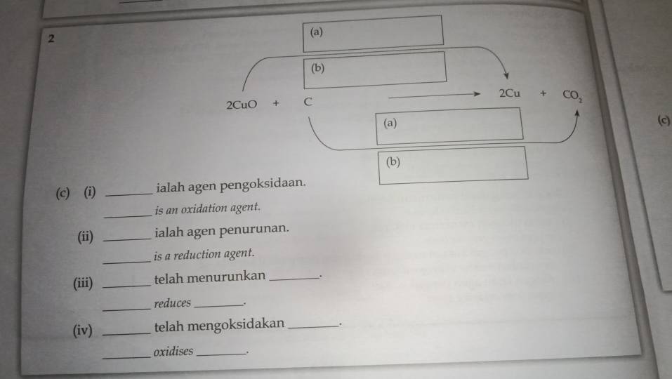 2 
(a) 
(b)
2CuO+C
2Cu+CO_2
(a) (c) 
(b) 
(c) (i) _ialah agen pengoksidaan. 
_ 
is an oxidation agent. 
(ii) _ialah agen penurunan. 
_ 
is a reduction agent. 
(iii) _telah menurunkan _. 
_ 
reduces_ . 
(iv) _telah mengoksidakan_ . 
_oxidises_